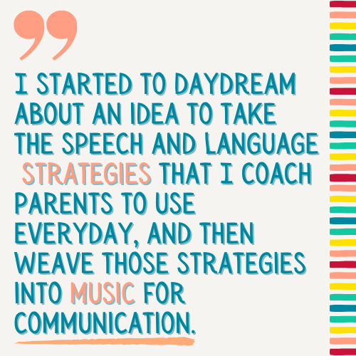 Quote of "I started to daydream about an idea to take the speech and language strategies that I coach parents to use everyday and then weave those strategies into music for communication".
